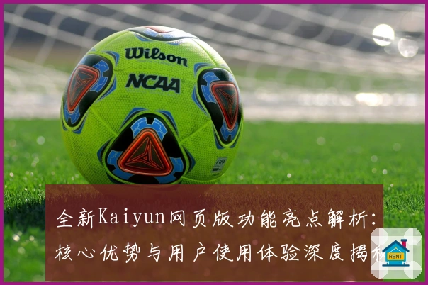 全新Kaiyun网页版功能亮点解析：核心优势与用户使用体验深度揭秘