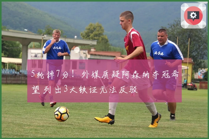 5轮掉7分！外媒质疑阿森纳夺冠希望 列出3大铁证无法反驳
