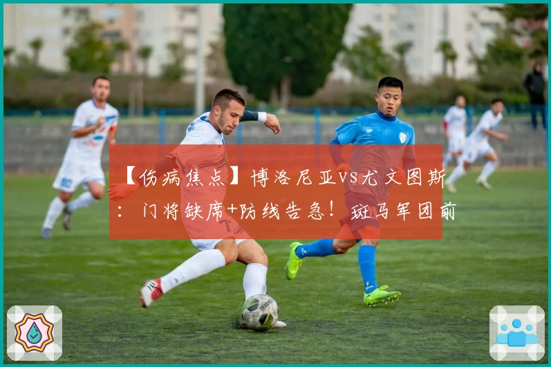 【伤病焦点】博洛尼亚vs尤文图斯：门将缺席+防线告急！斑马军团前场双核双双缺阵！