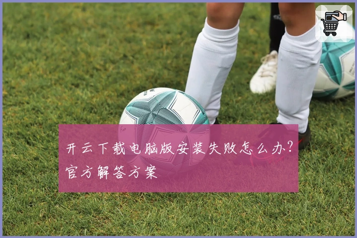 开云下载电脑版安装失败怎么办？官方解答方案