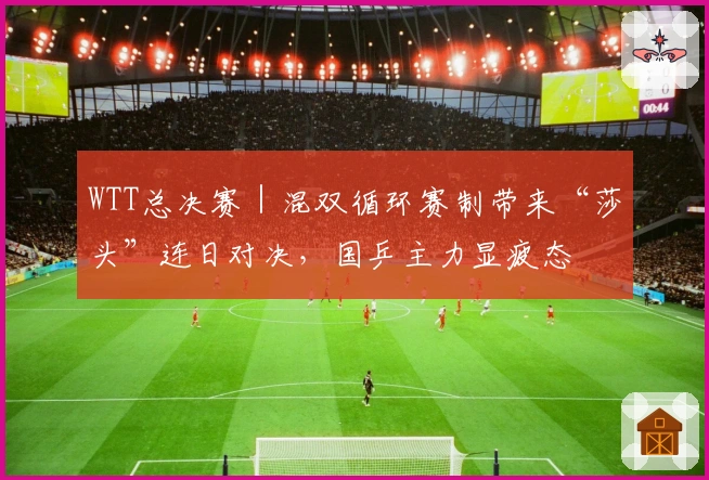 WTT总决赛｜混双循环赛制带来“莎头”连日对决，国乒主力显疲态