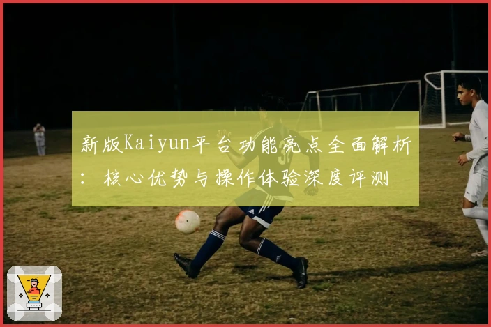 新版Kaiyun平台功能亮点全面解析：核心优势与操作体验深度评测