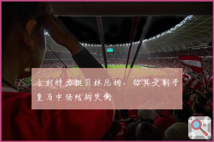 古利特力挺贝林厄姆，称其受制于皇马中场结构失衡