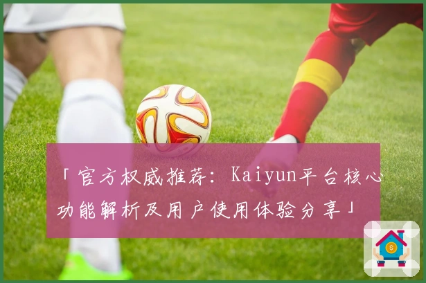 「官方权威推荐：Kaiyun平台核心功能解析及用户使用体验分享」