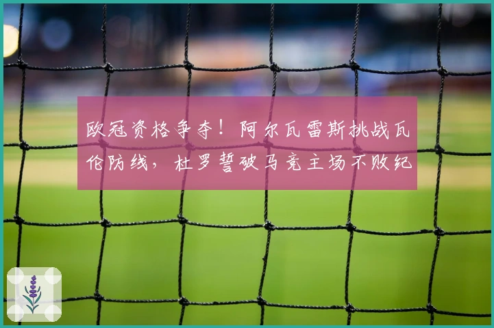 欧冠资格争夺！阿尔瓦雷斯挑战瓦伦防线，杜罗誓破马竞主场不败纪录