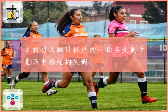 古利特力挺贝林厄姆，称其受制于皇马中场结构失衡