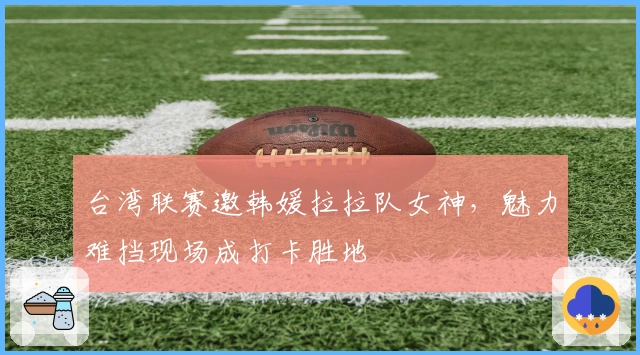 台湾联赛邀韩媛拉拉队女神，魅力难挡现场成打卡胜地